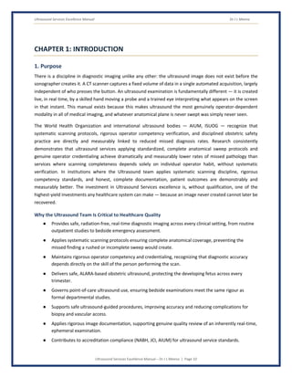 Ultrasound Services Excellence Manual Dr J L Meena
Ultrasound Services Excellence Manual – Dr J L Meena | Page 10
CHAPTER 1: INTRODUCTION
1. Purpose
There is a discipline in diagnostic imaging unlike any other: the ultrasound image does not exist before the
sonographer creates it. A CT scanner captures a fixed volume of data in a single automated acquisition, largely
independent of who presses the button. An ultrasound examination is fundamentally different — it is created
live, in real time, by a skilled hand moving a probe and a trained eye interpreting what appears on the screen
in that instant. This manual exists because this makes ultrasound the most genuinely operator-dependent
modality in all of medical imaging, and whatever anatomical plane is never swept was simply never seen.
The World Health Organization and international ultrasound bodies — AIUM, ISUOG — recognize that
systematic scanning protocols, rigorous operator competency verification, and disciplined obstetric safety
practice are directly and measurably linked to reduced missed diagnosis rates. Research consistently
demonstrates that ultrasound services applying standardized, complete anatomical sweep protocols and
genuine operator credentialing achieve dramatically and measurably lower rates of missed pathology than
services where scanning completeness depends solely on individual operator habit, without systematic
verification. In institutions where the Ultrasound team applies systematic scanning discipline, rigorous
competency standards, and honest, complete documentation, patient outcomes are demonstrably and
measurably better. The investment in Ultrasound Services excellence is, without qualification, one of the
highest-yield investments any healthcare system can make — because an image never created cannot later be
recovered.
Why the Ultrasound Team Is Critical to Healthcare Quality
● Provides safe, radiation-free, real-time diagnostic imaging across every clinical setting, from routine
outpatient studies to bedside emergency assessment.
● Applies systematic scanning protocols ensuring complete anatomical coverage, preventing the
missed finding a rushed or incomplete sweep would create.
● Maintains rigorous operator competency and credentialing, recognizing that diagnostic accuracy
depends directly on the skill of the person performing the scan.
● Delivers safe, ALARA-based obstetric ultrasound, protecting the developing fetus across every
trimester.
● Governs point-of-care ultrasound use, ensuring bedside examinations meet the same rigour as
formal departmental studies.
● Supports safe ultrasound-guided procedures, improving accuracy and reducing complications for
biopsy and vascular access.
● Applies rigorous image documentation, supporting genuine quality review of an inherently real-time,
ephemeral examination.
● Contributes to accreditation compliance (NABH, JCI, AIUM) for ultrasound service standards.
 