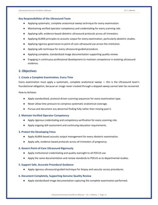 Ultrasound Services Excellence Manual Dr J L Meena
Ultrasound Services Excellence Manual – Dr J L Meena | Page 11
Key Responsibilities of the Ultrasound Team
● Applying systematic, complete anatomical sweep technique for every examination.
● Maintaining verified operator competency and credentialing for every scanning role.
● Applying safe, evidence-based obstetric ultrasound protocols across all trimesters.
● Applying ALARA principles to acoustic output for every examination, particularly obstetric studies.
● Applying rigorous governance to point-of-care ultrasound use across the institution.
● Applying safe technique for every ultrasound-guided procedure.
● Applying complete, standardized image documentation supporting quality review.
● Engaging in continuous professional development to maintain competence in evolving ultrasound
evidence.
2. Objectives
1. Create a Complete Examination, Every Time
Every examination must apply a systematic, complete anatomical sweep — this is the Ultrasound team's
foundational obligation, because an image never created through a skipped sweep cannot later be recovered.
How to Achieve:
● Apply standardized, protocol-driven scanning sequences for every examination type.
● Never allow time pressure to compress systematic anatomical coverage.
● Pursue and document any abnormal finding fully rather than moving past it.
2. Maintain Verified Operator Competency
● Apply rigorous credentialing and competency verification for every scanning role.
● Apply ongoing skill assessment and continuing education requirements.
3. Protect the Developing Fetus
● Apply ALARA-based acoustic output management for every obstetric examination.
● Apply safe, evidence-based protocols across all trimesters of pregnancy.
4. Govern Point-of-Care Ultrasound Rigorously
● Apply institutional credentialing and quality oversight to all POCUS use.
● Apply the same documentation and review standards to POCUS as to departmental studies.
5. Support Safe, Accurate Procedural Guidance
● Apply rigorous ultrasound-guided technique for biopsy and vascular access procedures.
6. Document Completely, Supporting Genuine Quality Review
● Apply standardized image documentation capturing the complete examination performed.
 