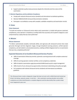 Ultrasound Services Excellence Manual Dr J L Meena
Ultrasound Services Excellence Manual – Dr J L Meena | Page 12
● Support systematic quality review processes despite the inherently real-time nature of the
examination.
7. Maintain Regulatory and Accreditation Compliance
● Comply with national ultrasound service standards and international accreditation guidelines.
● Maintain NABH/JCI/AIUM ultrasound documentation standards.
● Participate in accreditation surveys with complete, auditable competency and examination records.
3. Vision
Vision Statement
“To build and maintain an Ultrasound service where every examination is created with genuine systematic
completeness, every operator's competency is verified rather than assumed, and no patient's diagnosis is ever
compromised by a sweep that was never performed.”
4. Mission
Mission Statement
“To deliver systematically complete, technically skilled, and rigorously safe ultrasound services that create
genuinely thorough real-time diagnostic images, through disciplined scanning protocols, verified operator
competency, and safe obstetric and procedural practice, enabling confident diagnosis built on an examination
that was truly, completely performed.”
Expected Outcomes of an Excellent Ultrasound Services Practice
● 100% of examinations follow documented, systematic scanning protocols with complete anatomical
coverage.
● 100% of scanning operators maintain verified, current competency credentials.
● 100% of obstetric examinations apply documented ALARA-based acoustic output management.
● 100% of point-of-care ultrasound use governed by institutional credentialing and quality oversight.
● Full compliance with national ultrasound service standards and international accreditation
guidelines.
The Ultrasound team creates a diagnostic image that does not exist until a skilled hand and trained eye
bring it into being, sweep by sweep, in real time — their systematic scanning discipline and verified
competency are what stand between a complete diagnosis and the abnormality that a probe simply
never happened to pass over.
 