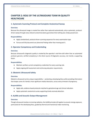 Ultrasound Services Excellence Manual Dr J L Meena
Ultrasound Services Excellence Manual – Dr J L Meena | Page 13
CHAPTER 2: ROLE OF THE ULTRASOUND TEAM IN QUALITY
HEALTHCARE
1. Systematic Scanning Protocol and Complete Anatomical Sweep
Overview
Because the ultrasound image is created live rather than captured automatically, only a systematic, protocol-
driven sweep through every relevant anatomical plane guarantees that nothing was simply passed over.
Responsibilities
● Apply standardized, protocol-driven scanning sequences for every examination type.
● Pursue and fully document any abnormal finding rather than moving past it.
2. Operator Competency and Credentialing
Overview
Because ultrasound's diagnostic quality is created by the operator's real-time skill rather than an automated
protocol, genuine, verified competency is the direct source of diagnostic accuracy, not merely a supporting
factor.
Responsibilities
● Maintain verified, current competency credentials for every scanning role.
● Apply ongoing skill assessment and continuing education requirements.
3. Obstetric Ultrasound Safety
Overview
Obstetric ultrasound carries unique responsibility — protecting a developing fetus while providing information
that shapes some of a family's most significant medical decisions, across every trimester of pregnancy.
Responsibilities
● Apply safe, evidence-based protocols matched to gestational age and clinical indication.
● Apply systematic anatomical survey supporting timely anomaly detection.
4. ALARA and Acoustic Output Management
Overview
Though ultrasound involves no ionizing radiation, the ALARA principle still applies to acoustic energy exposure,
particularly for the developing fetus, guided by thermal and mechanical index monitoring.
 