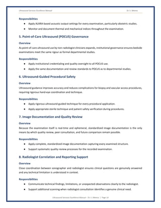 Ultrasound Services Excellence Manual Dr J L Meena
Ultrasound Services Excellence Manual – Dr J L Meena | Page 14
Responsibilities
● Apply ALARA-based acoustic output settings for every examination, particularly obstetric studies.
● Monitor and document thermal and mechanical indices throughout the examination.
5. Point-of-Care Ultrasound (POCUS) Governance
Overview
As point-of-care ultrasound use by non-radiologist clinicians expands, institutional governance ensures bedside
examinations meet the same rigour as formal departmental studies.
Responsibilities
● Apply institutional credentialing and quality oversight to all POCUS use.
● Apply the same documentation and review standards to POCUS as to departmental studies.
6. Ultrasound-Guided Procedural Safety
Overview
Ultrasound guidance improves accuracy and reduces complications for biopsy and vascular access procedures,
requiring rigorous hand-eye coordination and technique.
Responsibilities
● Apply rigorous ultrasound-guided technique for every procedural application.
● Apply appropriate sterile technique and patient safety verification during procedures.
7. Image Documentation and Quality Review
Overview
Because the examination itself is real-time and ephemeral, standardized image documentation is the only
means by which quality review, peer consultation, and future comparison remain possible.
Responsibilities
● Apply complete, standardized image documentation capturing every examined structure.
● Support systematic quality review processes for the recorded examination.
8. Radiologist Correlation and Reporting Support
Overview
Close coordination between sonographer and radiologist ensures clinical questions are genuinely answered
and any technical limitation is understood in context.
Responsibilities
● Communicate technical findings, limitations, or unexpected observations clearly to the radiologist.
● Support additional scanning when radiologist consultation identifies a genuine clinical need.
 
