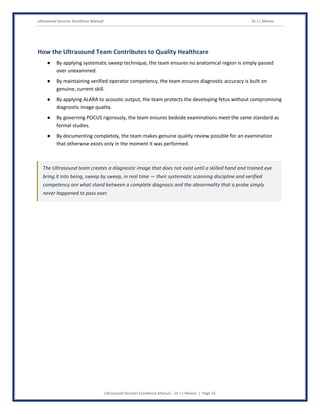 Ultrasound Services Excellence Manual Dr J L Meena
Ultrasound Services Excellence Manual – Dr J L Meena | Page 15
How the Ultrasound Team Contributes to Quality Healthcare
● By applying systematic sweep technique, the team ensures no anatomical region is simply passed
over unexamined.
● By maintaining verified operator competency, the team ensures diagnostic accuracy is built on
genuine, current skill.
● By applying ALARA to acoustic output, the team protects the developing fetus without compromising
diagnostic image quality.
● By governing POCUS rigorously, the team ensures bedside examinations meet the same standard as
formal studies.
● By documenting completely, the team makes genuine quality review possible for an examination
that otherwise exists only in the moment it was performed.
The Ultrasound team creates a diagnostic image that does not exist until a skilled hand and trained eye
bring it into being, sweep by sweep, in real time — their systematic scanning discipline and verified
competency are what stand between a complete diagnosis and the abnormality that a probe simply
never happened to pass over.
 