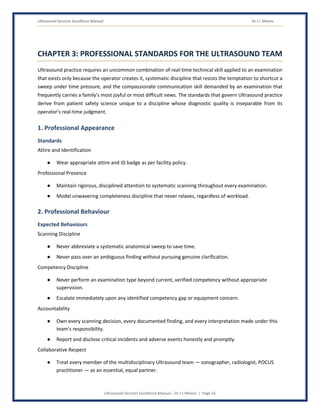 Ultrasound Services Excellence Manual Dr J L Meena
Ultrasound Services Excellence Manual – Dr J L Meena | Page 16
CHAPTER 3: PROFESSIONAL STANDARDS FOR THE ULTRASOUND TEAM
Ultrasound practice requires an uncommon combination of real-time technical skill applied to an examination
that exists only because the operator creates it, systematic discipline that resists the temptation to shortcut a
sweep under time pressure, and the compassionate communication skill demanded by an examination that
frequently carries a family's most joyful or most difficult news. The standards that govern Ultrasound practice
derive from patient safety science unique to a discipline whose diagnostic quality is inseparable from its
operator's real-time judgment.
1. Professional Appearance
Standards
Attire and Identification
● Wear appropriate attire and ID badge as per facility policy.
Professional Presence
● Maintain rigorous, disciplined attention to systematic scanning throughout every examination.
● Model unwavering completeness discipline that never relaxes, regardless of workload.
2. Professional Behaviour
Expected Behaviours
Scanning Discipline
● Never abbreviate a systematic anatomical sweep to save time.
● Never pass over an ambiguous finding without pursuing genuine clarification.
Competency Discipline
● Never perform an examination type beyond current, verified competency without appropriate
supervision.
● Escalate immediately upon any identified competency gap or equipment concern.
Accountability
● Own every scanning decision, every documented finding, and every interpretation made under this
team's responsibility.
● Report and disclose critical incidents and adverse events honestly and promptly.
Collaborative Respect
● Treat every member of the multidisciplinary Ultrasound team — sonographer, radiologist, POCUS
practitioner — as an essential, equal partner.
 