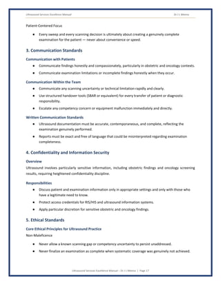 Ultrasound Services Excellence Manual Dr J L Meena
Ultrasound Services Excellence Manual – Dr J L Meena | Page 17
Patient-Centered Focus
● Every sweep and every scanning decision is ultimately about creating a genuinely complete
examination for the patient — never about convenience or speed.
3. Communication Standards
Communication with Patients
● Communicate findings honestly and compassionately, particularly in obstetric and oncology contexts.
● Communicate examination limitations or incomplete findings honestly when they occur.
Communication Within the Team
● Communicate any scanning uncertainty or technical limitation rapidly and clearly.
● Use structured handover tools (SBAR or equivalent) for every transfer of patient or diagnostic
responsibility.
● Escalate any competency concern or equipment malfunction immediately and directly.
Written Communication Standards
● Ultrasound documentation must be accurate, contemporaneous, and complete, reflecting the
examination genuinely performed.
● Reports must be exact and free of language that could be misinterpreted regarding examination
completeness.
4. Confidentiality and Information Security
Overview
Ultrasound involves particularly sensitive information, including obstetric findings and oncology screening
results, requiring heightened confidentiality discipline.
Responsibilities
● Discuss patient and examination information only in appropriate settings and only with those who
have a legitimate need to know.
● Protect access credentials for RIS/HIS and ultrasound information systems.
● Apply particular discretion for sensitive obstetric and oncology findings.
5. Ethical Standards
Core Ethical Principles for Ultrasound Practice
Non-Maleficence
● Never allow a known scanning gap or competency uncertainty to persist unaddressed.
● Never finalize an examination as complete when systematic coverage was genuinely not achieved.
 