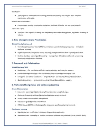 Ultrasound Services Excellence Manual Dr J L Meena
Ultrasound Services Excellence Manual – Dr J L Meena | Page 18
Beneficence
● Apply rigorous, evidence-based scanning practice consistently, ensuring the most complete
examination achievable.
Honesty and Transparency
● Communicate genuine examination limitations, technical difficulty, and any error honestly.
Justice and Equity
● Apply the same rigorous scanning and competency standard to every patient, regardless of setting or
volume.
6. Time Management and Prioritization
Clinical Priority Framework
● Immediate/Emergency: Trauma FAST examination, suspected ectopic pregnancy — immediate
response, no delay.
● Urgent: Significant unexpected finding requiring prompt communication — prompt escalation.
● Routine: Standard scanning and reporting — managed per defined schedule, with unwavering
systematic completeness discipline.
7. Teamwork and Collaboration
Work Effectively With
● Radiologists — for correlation, difficult case consultation, and reporting support.
● Obstetrics and gynaecology — for coordinated pregnancy and gynaecological care.
● Emergency and critical care teams — for point-of-care and trauma ultrasound coordination.
● Quality department — for incident reporting, RCA, and accreditation support.
8. Professional Competence and Continuous Learning
Areas of Competence
● Systematic scanning protocol and complete anatomical sweep technique.
● Obstetric ultrasound safety and gestational-age-appropriate protocol.
● ALARA-based acoustic output management.
● Ultrasound-guided procedural technique.
● FMEA, RCA, and CAPA methodologies for ultrasound-specific quality improvement.
Continuous Learning
● Maintain current certification in relevant ultrasound competencies.
● Maintain current knowledge of evolving ultrasound evidence and guidelines (AIUM, ISUOG, WHO).
 