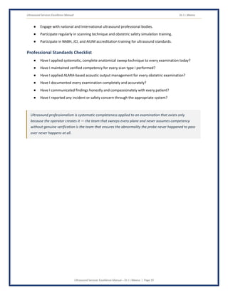 Ultrasound Services Excellence Manual Dr J L Meena
Ultrasound Services Excellence Manual – Dr J L Meena | Page 19
● Engage with national and international ultrasound professional bodies.
● Participate regularly in scanning technique and obstetric safety simulation training.
● Participate in NABH, JCI, and AIUM accreditation training for ultrasound standards.
Professional Standards Checklist
● Have I applied systematic, complete anatomical sweep technique to every examination today?
● Have I maintained verified competency for every scan type I performed?
● Have I applied ALARA-based acoustic output management for every obstetric examination?
● Have I documented every examination completely and accurately?
● Have I communicated findings honestly and compassionately with every patient?
● Have I reported any incident or safety concern through the appropriate system?
Ultrasound professionalism is systematic completeness applied to an examination that exists only
because the operator creates it — the team that sweeps every plane and never assumes competency
without genuine verification is the team that ensures the abnormality the probe never happened to pass
over never happens at all.
 
