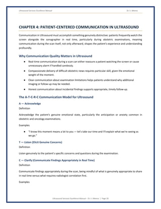 Ultrasound Services Excellence Manual Dr J L Meena
Ultrasound Services Excellence Manual – Dr J L Meena | Page 20
CHAPTER 4: PATIENT-CENTERED COMMUNICATION IN ULTRASOUND
Communication in Ultrasound must accomplish something genuinely distinctive: patients frequently watch the
screen alongside the sonographer in real time, particularly during obstetric examinations, meaning
communication during the scan itself, not only afterward, shapes the patient's experience and understanding
profoundly.
Why Communication Quality Matters in Ultrasound
● Real-time communication during a scan can either reassure a patient watching the screen or cause
unnecessary alarm if handled carelessly.
● Compassionate delivery of difficult obstetric news requires particular skill, given the emotional
weight of the moment.
● Clear communication about examination limitations helps patients understand why additional
imaging or follow-up may be needed.
● Honest communication about incidental findings supports appropriate, timely follow-up.
The A-T-C-R-C Communication Model for Ultrasound
A — Acknowledge
Definition
Acknowledge the patient's genuine emotional state, particularly the anticipation or anxiety common in
obstetric and oncology examinations.
Examples
● “I know this moment means a lot to you — let's take our time and I'll explain what we're seeing as
we go.”
T — Listen (Elicit Genuine Concerns)
Definition
Listen genuinely to the patient's specific concerns and questions during the examination.
C — Clarify (Communicate Findings Appropriately in Real Time)
Definition
Communicate findings appropriately during the scan, being mindful of what is genuinely appropriate to share
in real time versus what requires radiologist correlation first.
Examples
 