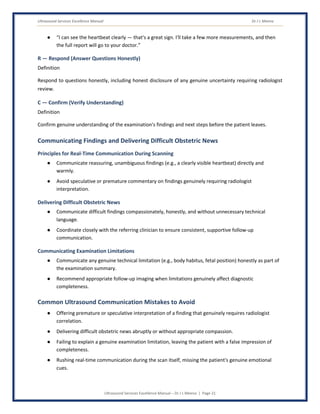 Ultrasound Services Excellence Manual Dr J L Meena
Ultrasound Services Excellence Manual – Dr J L Meena | Page 21
● “I can see the heartbeat clearly — that's a great sign. I'll take a few more measurements, and then
the full report will go to your doctor.”
R — Respond (Answer Questions Honestly)
Definition
Respond to questions honestly, including honest disclosure of any genuine uncertainty requiring radiologist
review.
C — Confirm (Verify Understanding)
Definition
Confirm genuine understanding of the examination's findings and next steps before the patient leaves.
Communicating Findings and Delivering Difficult Obstetric News
Principles for Real-Time Communication During Scanning
● Communicate reassuring, unambiguous findings (e.g., a clearly visible heartbeat) directly and
warmly.
● Avoid speculative or premature commentary on findings genuinely requiring radiologist
interpretation.
Delivering Difficult Obstetric News
● Communicate difficult findings compassionately, honestly, and without unnecessary technical
language.
● Coordinate closely with the referring clinician to ensure consistent, supportive follow-up
communication.
Communicating Examination Limitations
● Communicate any genuine technical limitation (e.g., body habitus, fetal position) honestly as part of
the examination summary.
● Recommend appropriate follow-up imaging when limitations genuinely affect diagnostic
completeness.
Common Ultrasound Communication Mistakes to Avoid
● Offering premature or speculative interpretation of a finding that genuinely requires radiologist
correlation.
● Delivering difficult obstetric news abruptly or without appropriate compassion.
● Failing to explain a genuine examination limitation, leaving the patient with a false impression of
completeness.
● Rushing real-time communication during the scan itself, missing the patient's genuine emotional
cues.
 