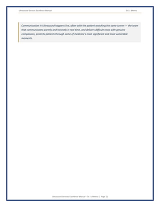 Ultrasound Services Excellence Manual Dr J L Meena
Ultrasound Services Excellence Manual – Dr J L Meena | Page 22
Communication in Ultrasound happens live, often with the patient watching the same screen — the team
that communicates warmly and honestly in real time, and delivers difficult news with genuine
compassion, protects patients through some of medicine's most significant and most vulnerable
moments.
 