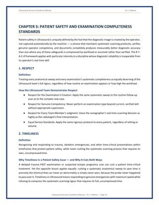 Ultrasound Services Excellence Manual Dr J L Meena
Ultrasound Services Excellence Manual – Dr J L Meena | Page 23
CHAPTER 5: PATIENT SAFETY AND EXAMINATION COMPLETENESS
STANDARDS
Patient safety in Ultrasound is uniquely defined by the fact that the diagnostic image is created by the operator,
not captured automatically by the machine — a service that maintains systematic scanning protocols, verifies
genuine operator competency, and documents completely produces measurably better diagnostic accuracy
than one where any of these safeguards is compressed by workload or assumed rather than verified. The R-T-
A-C-A framework applies with particular intensity to a discipline whose diagnostic reliability is inseparable from
its operator's real-time skill.
1. RESPECT
Definition
Treating every anatomical sweep and every examination's systematic completeness as equally deserving of the
Ultrasound team's full rigour, regardless of how routine an examination appears or how high the workload.
How the Ultrasound Team Demonstrates Respect
● Respect for the Examination's Creation: Apply the same systematic sweep to the routine follow-up
scan as to the complex new case.
● Respect for Genuine Competency: Never perform an examination type beyond current, verified skill
without appropriate supervision.
● Respect for Every Team Member's Judgment: Value the sonographer's real-time scanning decision as
highly as the radiologist's final interpretation.
● Equal Service Standards: Apply the same rigorous protocol to every patient, regardless of setting or
volume.
2. TIMELINESS
Definition
Recognizing and responding to trauma, obstetric emergencies, and other time-critical presentations within
timeframes that protect patient safety, while never rushing the systematic scanning process that requires its
own, uncompressed time.
Why Timeliness Is a Patient Safety Issue — and Why It Cuts Both Ways
A delayed trauma FAST examination or suspected ectopic pregnancy scan can cost a patient time-critical
treatment. Yet the opposite lesson applies equally: rushing a systematic anatomical sweep to save time is
precisely the shortcut that can mean an abnormality is simply never seen, because the probe never happened
to pass over it. Timeliness in Ultrasound means responding to genuine emergencies with maximum speed while
refusing to compress the systematic scanning rigour that requires its full, uncompressed time.
 