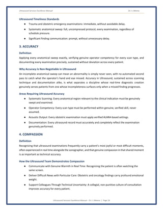 Ultrasound Services Excellence Manual Dr J L Meena
Ultrasound Services Excellence Manual – Dr J L Meena | Page 24
Ultrasound Timeliness Standards
● Trauma and obstetric emergency examinations: immediate, without avoidable delay.
● Systematic anatomical sweep: full, uncompressed protocol, every examination, regardless of
schedule pressure.
● Significant finding communication: prompt, without unnecessary delay.
3. ACCURACY
Definition
Applying every anatomical sweep exactly, verifying genuine operator competency for every scan type, and
documenting every examination precisely, sustained without deviation across every patient.
Why Accuracy Is Non-Negotiable in Ultrasound
An incomplete anatomical sweep can mean an abnormality is simply never seen, with no automated second
pass to catch what the operator's hand and eye missed. Accuracy in Ultrasound, sustained across scanning
technique and documentation alike, is what separates a discipline whose real-time diagnostic creation
genuinely serves patients from one whose incompleteness surfaces only when a missed finding progresses.
Areas Requiring Ultrasound Accuracy
● Systematic Scanning: Every anatomical region relevant to the clinical indication must be genuinely
swept and examined.
● Operator Competency: Every scan type must be performed within genuine, verified skill, never
assumed.
● Acoustic Output: Every obstetric examination must apply verified ALARA-based settings.
● Documentation: Every ultrasound record must accurately and completely reflect the examination
genuinely performed.
4. COMPASSION
Definition
Recognizing that ultrasound examinations frequently carry a patient's most joyful or most difficult moments,
often experienced in real time alongside the sonographer, and that genuine compassion in that shared moment
is as important as technical accuracy.
How the Ultrasound Team Demonstrates Compassion
● Communicate with Genuine Warmth in Real Time: Recognizing the patient is often watching the
same screen.
● Deliver Difficult News with Particular Care: Obstetric and oncology findings carry profound emotional
weight.
● Support Colleagues Through Technical Uncertainty: A collegial, non-punitive culture of consultation
improves accuracy for every patient.
 