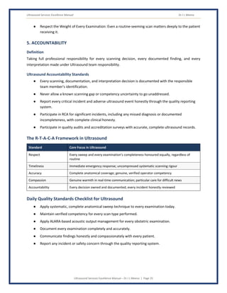 Ultrasound Services Excellence Manual Dr J L Meena
Ultrasound Services Excellence Manual – Dr J L Meena | Page 25
● Respect the Weight of Every Examination: Even a routine-seeming scan matters deeply to the patient
receiving it.
5. ACCOUNTABILITY
Definition
Taking full professional responsibility for every scanning decision, every documented finding, and every
interpretation made under Ultrasound team responsibility.
Ultrasound Accountability Standards
● Every scanning, documentation, and interpretation decision is documented with the responsible
team member's identification.
● Never allow a known scanning gap or competency uncertainty to go unaddressed.
● Report every critical incident and adverse ultrasound event honestly through the quality reporting
system.
● Participate in RCA for significant incidents, including any missed diagnosis or documented
incompleteness, with complete clinical honesty.
● Participate in quality audits and accreditation surveys with accurate, complete ultrasound records.
The R-T-A-C-A Framework in Ultrasound
Standard Core Focus in Ultrasound
Respect Every sweep and every examination's completeness honoured equally, regardless of
routine
Timeliness Immediate emergency response; uncompressed systematic scanning rigour
Accuracy Complete anatomical coverage; genuine, verified operator competency
Compassion Genuine warmth in real-time communication; particular care for difficult news
Accountability Every decision owned and documented; every incident honestly reviewed
Daily Quality Standards Checklist for Ultrasound
● Apply systematic, complete anatomical sweep technique to every examination today.
● Maintain verified competency for every scan type performed.
● Apply ALARA-based acoustic output management for every obstetric examination.
● Document every examination completely and accurately.
● Communicate findings honestly and compassionately with every patient.
● Report any incident or safety concern through the quality reporting system.
 