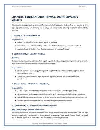 Ultrasound Services Excellence Manual Dr J L Meena
Ultrasound Services Excellence Manual – Dr J L Meena | Page 27
CHAPTER 6: CONFIDENTIALITY, PRIVACY, AND INFORMATION
SECURITY
Ultrasound involves particularly sensitive information, including obstetric findings, fetal sex (subject to strict
legal regulation in many jurisdictions), and oncology screening results, requiring heightened confidentiality
discipline.
1. Privacy in Ultrasound Practice
Responsibilities
● Conduct examinations in as private a setting as available.
● Never discuss one patient's findings within earshot of another patient or unauthorized staff.
● Apply particular discretion when discussing obstetric or oncology findings.
2. Confidentiality of Sensitive Findings
Overview
Obstetric findings, including fetal sex where legally regulated, and oncology screening results carry particular
legal and emotional sensitivity requiring heightened discretion.
Responsibilities
● Handle obstetric and oncology findings with heightened confidentiality until appropriate clinical
communication occurs.
● Apply strict compliance with legal regulations regarding fetal sex disclosure in applicable
jurisdictions.
3. Clinical Data and RIS/HIS Confidentiality
Responsibilities
● Access only the patient and examination records necessary for current responsibilities.
● Never discuss a patient's examination information with anyone outside the legitimate care team.
● Follow hospital IT and cybersecurity policy for all RIS/HIS and ultrasound information system access.
● Never leave ultrasound workstations unlocked or logged in when unattended.
4. Cybersecurity of Ultrasound Information Systems
Why Cybersecurity Is a Patient Safety Issue
Ultrasound information systems store examination images and findings upon which patient care and legal
compliance depend. A compromised system risks both sensitive data breach and, if image data is corrupted,
loss of the only record of an examination that cannot be automatically recreated.
 