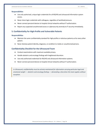 Ultrasound Services Excellence Manual Dr J L Meena
Ultrasound Services Excellence Manual – Dr J L Meena | Page 28
Responsibilities
● Use only authorized, unique login credentials for all RIS/HIS and ultrasound information system
access.
● Never share login credentials with colleagues, regardless of workload pressure.
● Never connect personal devices to hospital clinical networks without IT authorization.
● Report any suspected unauthorized access or cybersecurity anomaly to IT security immediately.
5. Confidentiality for High-Profile and Vulnerable Patients
Responsibilities
● Maintain the same confidentiality standard for high-profile or notorious patients as for every other
patient.
● Never disclose patient identity, diagnosis, or condition to media or unauthorized persons.
Confidentiality Checklist for the Ultrasound Team
● Conduct examinations with maximum available privacy.
● Handle obstetric and oncology findings with heightened discretion.
● Use only authorized credentials for RIS/HIS and ultrasound information systems.
● Never connect personal devices to hospital clinical networks without IT authorization.
In Ultrasound, confidentiality must be actively maintained for information carrying particular legal and
emotional weight — obstetric and oncology findings — demanding a discretion this team applies without
exception.
 