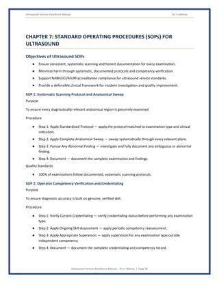 Ultrasound Services Excellence Manual Dr J L Meena
Ultrasound Services Excellence Manual – Dr J L Meena | Page 29
CHAPTER 7: STANDARD OPERATING PROCEDURES (SOPs) FOR
ULTRASOUND
Objectives of Ultrasound SOPs
● Ensure consistent, systematic scanning and honest documentation for every examination.
● Minimize harm through systematic, documented protocols and competency verification.
● Support NABH/JCI/AIUM accreditation compliance for ultrasound service standards.
● Provide a defensible clinical framework for incident investigation and quality improvement.
SOP 1: Systematic Scanning Protocol and Anatomical Sweep
Purpose
To ensure every diagnostically relevant anatomical region is genuinely examined.
Procedure
● Step 1: Apply Standardized Protocol — apply the protocol matched to examination type and clinical
indication.
● Step 2: Apply Complete Anatomical Sweep — sweep systematically through every relevant plane.
● Step 3: Pursue Any Abnormal Finding — investigate and fully document any ambiguous or abnormal
finding.
● Step 4: Document — document the complete examination and findings.
Quality Standards
● 100% of examinations follow documented, systematic scanning protocols.
SOP 2: Operator Competency Verification and Credentialing
Purpose
To ensure diagnostic accuracy is built on genuine, verified skill.
Procedure
● Step 1: Verify Current Credentialing — verify credentialing status before performing any examination
type.
● Step 2: Apply Ongoing Skill Assessment — apply periodic competency reassessment.
● Step 3: Apply Appropriate Supervision — apply supervision for any examination type outside
independent competency.
● Step 4: Document — document the complete credentialing and competency record.
 