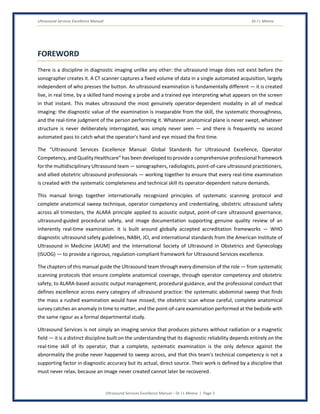 Ultrasound Services Excellence Manual Dr J L Meena
Ultrasound Services Excellence Manual – Dr J L Meena | Page 3
FOREWORD
There is a discipline in diagnostic imaging unlike any other: the ultrasound image does not exist before the
sonographer creates it. A CT scanner captures a fixed volume of data in a single automated acquisition, largely
independent of who presses the button. An ultrasound examination is fundamentally different — it is created
live, in real time, by a skilled hand moving a probe and a trained eye interpreting what appears on the screen
in that instant. This makes ultrasound the most genuinely operator-dependent modality in all of medical
imaging: the diagnostic value of the examination is inseparable from the skill, the systematic thoroughness,
and the real-time judgment of the person performing it. Whatever anatomical plane is never swept, whatever
structure is never deliberately interrogated, was simply never seen — and there is frequently no second
automated pass to catch what the operator's hand and eye missed the first time.
The “Ultrasound Services Excellence Manual: Global Standards for Ultrasound Excellence, Operator
Competency, and Quality Healthcare” has been developed to provide a comprehensive professional framework
for the multidisciplinary Ultrasound team — sonographers, radiologists, point-of-care ultrasound practitioners,
and allied obstetric ultrasound professionals — working together to ensure that every real-time examination
is created with the systematic completeness and technical skill its operator-dependent nature demands.
This manual brings together internationally recognized principles of systematic scanning protocol and
complete anatomical sweep technique, operator competency and credentialing, obstetric ultrasound safety
across all trimesters, the ALARA principle applied to acoustic output, point-of-care ultrasound governance,
ultrasound-guided procedural safety, and image documentation supporting genuine quality review of an
inherently real-time examination. It is built around globally accepted accreditation frameworks — WHO
diagnostic ultrasound safety guidelines, NABH, JCI, and international standards from the American Institute of
Ultrasound in Medicine (AIUM) and the International Society of Ultrasound in Obstetrics and Gynecology
(ISUOG) — to provide a rigorous, regulation-compliant framework for Ultrasound Services excellence.
The chapters of this manual guide the Ultrasound team through every dimension of the role — from systematic
scanning protocols that ensure complete anatomical coverage, through operator competency and obstetric
safety, to ALARA-based acoustic output management, procedural guidance, and the professional conduct that
defines excellence across every category of ultrasound practice: the systematic abdominal sweep that finds
the mass a rushed examination would have missed, the obstetric scan whose careful, complete anatomical
survey catches an anomaly in time to matter, and the point-of-care examination performed at the bedside with
the same rigour as a formal departmental study.
Ultrasound Services is not simply an imaging service that produces pictures without radiation or a magnetic
field — it is a distinct discipline built on the understanding that its diagnostic reliability depends entirely on the
real-time skill of its operator, that a complete, systematic examination is the only defence against the
abnormality the probe never happened to sweep across, and that this team's technical competency is not a
supporting factor in diagnostic accuracy but its actual, direct source. Their work is defined by a discipline that
must never relax, because an image never created cannot later be recovered.
 