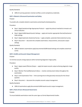 Ultrasound Services Excellence Manual Dr J L Meena
Ultrasound Services Excellence Manual – Dr J L Meena | Page 30
Quality Standards
● 100% of scanning operators maintain verified, current competency credentials.
SOP 3: Obstetric Ultrasound Examination and Safety
Purpose
To provide safe, complete obstetric examination protecting the developing fetus.
Procedure
● Step 1: Apply Gestational-Age-Appropriate Protocol — apply the protocol matched to trimester and
clinical indication.
● Step 2: Apply ALARA-Based Acoustic Settings — apply and monitor appropriate thermal/mechanical
index settings.
● Step 3: Apply Systematic Anatomical Survey — apply complete, systematic fetal anatomical survey.
● Step 4: Document — document the complete examination, measurements, and acoustic output
settings.
Quality Standards
● 100% of obstetric examinations apply documented ALARA-based settings and complete anatomical
survey.
SOP 4: ALARA and Acoustic Output Management
Purpose
To minimize acoustic energy exposure while maintaining diagnostic image quality.
Procedure
● Step 1: Apply Lowest Effective Output — apply the lowest acoustic output achieving diagnostic image
quality.
● Step 2: Monitor Thermal/Mechanical Indices — monitor and document indices throughout the
examination.
● Step 3: Limit Examination Time — limit scanning time to that genuinely necessary for the clinical
question.
● Step 4: Document — document the complete acoustic output management.
Quality Standards
● 100% of examinations apply documented ALARA-based acoustic output management.
SOP 5: Point-of-Care Ultrasound Governance
Purpose
To ensure bedside examinations meet the same rigour as formal departmental studies.
 