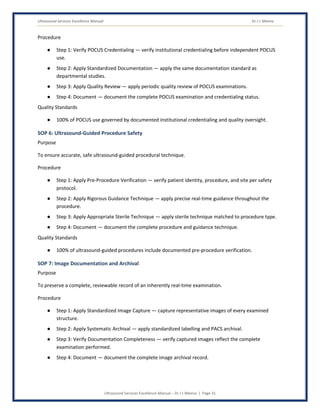 Ultrasound Services Excellence Manual Dr J L Meena
Ultrasound Services Excellence Manual – Dr J L Meena | Page 31
Procedure
● Step 1: Verify POCUS Credentialing — verify institutional credentialing before independent POCUS
use.
● Step 2: Apply Standardized Documentation — apply the same documentation standard as
departmental studies.
● Step 3: Apply Quality Review — apply periodic quality review of POCUS examinations.
● Step 4: Document — document the complete POCUS examination and credentialing status.
Quality Standards
● 100% of POCUS use governed by documented institutional credentialing and quality oversight.
SOP 6: Ultrasound-Guided Procedure Safety
Purpose
To ensure accurate, safe ultrasound-guided procedural technique.
Procedure
● Step 1: Apply Pre-Procedure Verification — verify patient identity, procedure, and site per safety
protocol.
● Step 2: Apply Rigorous Guidance Technique — apply precise real-time guidance throughout the
procedure.
● Step 3: Apply Appropriate Sterile Technique — apply sterile technique matched to procedure type.
● Step 4: Document — document the complete procedure and guidance technique.
Quality Standards
● 100% of ultrasound-guided procedures include documented pre-procedure verification.
SOP 7: Image Documentation and Archival
Purpose
To preserve a complete, reviewable record of an inherently real-time examination.
Procedure
● Step 1: Apply Standardized Image Capture — capture representative images of every examined
structure.
● Step 2: Apply Systematic Archival — apply standardized labelling and PACS archival.
● Step 3: Verify Documentation Completeness — verify captured images reflect the complete
examination performed.
● Step 4: Document — document the complete image archival record.
 