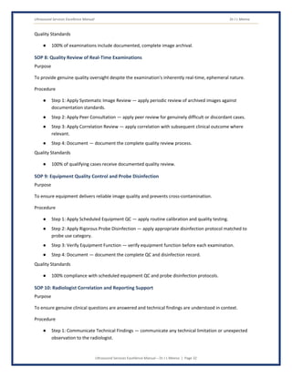 Ultrasound Services Excellence Manual Dr J L Meena
Ultrasound Services Excellence Manual – Dr J L Meena | Page 32
Quality Standards
● 100% of examinations include documented, complete image archival.
SOP 8: Quality Review of Real-Time Examinations
Purpose
To provide genuine quality oversight despite the examination's inherently real-time, ephemeral nature.
Procedure
● Step 1: Apply Systematic Image Review — apply periodic review of archived images against
documentation standards.
● Step 2: Apply Peer Consultation — apply peer review for genuinely difficult or discordant cases.
● Step 3: Apply Correlation Review — apply correlation with subsequent clinical outcome where
relevant.
● Step 4: Document — document the complete quality review process.
Quality Standards
● 100% of qualifying cases receive documented quality review.
SOP 9: Equipment Quality Control and Probe Disinfection
Purpose
To ensure equipment delivers reliable image quality and prevents cross-contamination.
Procedure
● Step 1: Apply Scheduled Equipment QC — apply routine calibration and quality testing.
● Step 2: Apply Rigorous Probe Disinfection — apply appropriate disinfection protocol matched to
probe use category.
● Step 3: Verify Equipment Function — verify equipment function before each examination.
● Step 4: Document — document the complete QC and disinfection record.
Quality Standards
● 100% compliance with scheduled equipment QC and probe disinfection protocols.
SOP 10: Radiologist Correlation and Reporting Support
Purpose
To ensure genuine clinical questions are answered and technical findings are understood in context.
Procedure
● Step 1: Communicate Technical Findings — communicate any technical limitation or unexpected
observation to the radiologist.
 