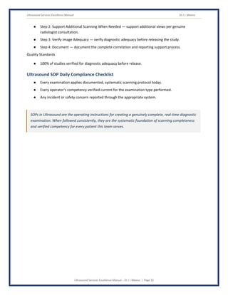 Ultrasound Services Excellence Manual Dr J L Meena
Ultrasound Services Excellence Manual – Dr J L Meena | Page 33
● Step 2: Support Additional Scanning When Needed — support additional views per genuine
radiologist consultation.
● Step 3: Verify Image Adequacy — verify diagnostic adequacy before releasing the study.
● Step 4: Document — document the complete correlation and reporting support process.
Quality Standards
● 100% of studies verified for diagnostic adequacy before release.
Ultrasound SOP Daily Compliance Checklist
● Every examination applies documented, systematic scanning protocol today.
● Every operator's competency verified current for the examination type performed.
● Any incident or safety concern reported through the appropriate system.
SOPs in Ultrasound are the operating instructions for creating a genuinely complete, real-time diagnostic
examination. When followed consistently, they are the systematic foundation of scanning completeness
and verified competency for every patient this team serves.
 