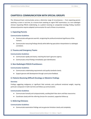 Ultrasound Services Excellence Manual Dr J L Meena
Ultrasound Services Excellence Manual – Dr J L Meena | Page 34
CHAPTER 8: COMMUNICATION WITH SPECIAL GROUPS
The Ultrasound team communicates across a distinctive range of circumstances — from expecting parents
watching a screen in real time, to a trauma team awaiting an urgent FAST examination, to a non-radiologist
clinician requesting POCUS credentialing, to a patient receiving an unexpected oncology finding. Excellent
ultrasound practice requires adapted communication for each of these circumstances.
1. Expecting Parents
Communication Guidelines
● Communicate with genuine warmth, recognizing the profound emotional significance of the
moment.
● Communicate reassuring findings directly while deferring speculative interpretation to radiologist
correlation.
2. Trauma and Emergency Teams
Communication Guidelines
● Communicate rapidly and clearly, matching the team's genuine urgency.
● Communicate critical findings immediately upon identification.
3. Non-Radiologist POCUS Practitioners
Communication Guidelines
● Communicate credentialing requirements and quality standards clearly.
● Support genuine skill development through constructive feedback.
4. Patients Receiving Difficult Oncology or Obstetric Findings
Overview
Findings suggesting malignancy or significant fetal anomaly carry profound emotional weight, requiring
particular compassion in both real-time and follow-up communication.
Communication Guidelines
● Communicate honestly and compassionately, avoiding both false alarm and false reassurance.
● Coordinate closely with the referring clinician for consistent, supportive follow-up.
5. Referring Clinicians
Communication Guidelines
● Communicate examination findings and any genuine limitation clearly and completely.
 