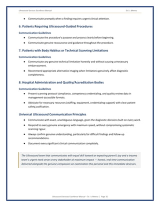 Ultrasound Services Excellence Manual Dr J L Meena
Ultrasound Services Excellence Manual – Dr J L Meena | Page 35
● Communicate promptly when a finding requires urgent clinical attention.
6. Patients Requiring Ultrasound-Guided Procedures
Communication Guidelines
● Communicate the procedure's purpose and process clearly before beginning.
● Communicate genuine reassurance and guidance throughout the procedure.
7. Patients with Body Habitus or Technical Scanning Limitations
Communication Guidelines
● Communicate any genuine technical limitation honestly and without causing unnecessary
embarrassment.
● Recommend appropriate alternative imaging when limitations genuinely affect diagnostic
completeness.
8. Hospital Administration and Quality/Accreditation Bodies
Communication Guidelines
● Present scanning protocol compliance, competency credentialing, and quality review data in
management-accessible formats.
● Advocate for necessary resources (staffing, equipment, credentialing support) with clear patient
safety justification.
Universal Ultrasound Communication Principles
● Communicate with exact, unambiguous language, given the diagnostic decisions built on every word.
● Respond to every genuine emergency with maximum speed, without compromising systematic
scanning rigour.
● Always confirm genuine understanding, particularly for difficult findings and follow-up
recommendations.
● Document every significant clinical communication completely.
The Ultrasound team that communicates with equal skill toward an expecting parent's joy and a trauma
team's urgent need serves every stakeholder at maximum impact — honest, real-time communication
delivered alongside the genuine compassion an examination this personal and this immediate deserves.
 