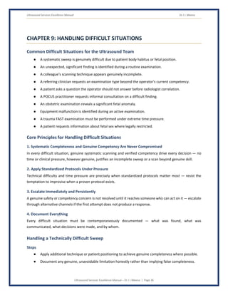 Ultrasound Services Excellence Manual Dr J L Meena
Ultrasound Services Excellence Manual – Dr J L Meena | Page 36
CHAPTER 9: HANDLING DIFFICULT SITUATIONS
Common Difficult Situations for the Ultrasound Team
● A systematic sweep is genuinely difficult due to patient body habitus or fetal position.
● An unexpected, significant finding is identified during a routine examination.
● A colleague's scanning technique appears genuinely incomplete.
● A referring clinician requests an examination type beyond the operator's current competency.
● A patient asks a question the operator should not answer before radiologist correlation.
● A POCUS practitioner requests informal consultation on a difficult finding.
● An obstetric examination reveals a significant fetal anomaly.
● Equipment malfunction is identified during an active examination.
● A trauma FAST examination must be performed under extreme time pressure.
● A patient requests information about fetal sex where legally restricted.
Core Principles for Handling Difficult Situations
1. Systematic Completeness and Genuine Competency Are Never Compromised
In every difficult situation, genuine systematic scanning and verified competency drive every decision — no
time or clinical pressure, however genuine, justifies an incomplete sweep or a scan beyond genuine skill.
2. Apply Standardized Protocols Under Pressure
Technical difficulty and time pressure are precisely when standardized protocols matter most — resist the
temptation to improvise when a proven protocol exists.
3. Escalate Immediately and Persistently
A genuine safety or competency concern is not resolved until it reaches someone who can act on it — escalate
through alternative channels if the first attempt does not produce a response.
4. Document Everything
Every difficult situation must be contemporaneously documented — what was found, what was
communicated, what decisions were made, and by whom.
Handling a Technically Difficult Sweep
Steps
● Apply additional technique or patient positioning to achieve genuine completeness where possible.
● Document any genuine, unavoidable limitation honestly rather than implying false completeness.
 
