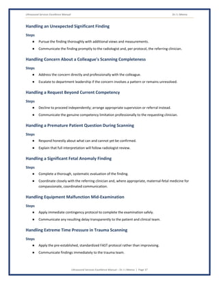 Ultrasound Services Excellence Manual Dr J L Meena
Ultrasound Services Excellence Manual – Dr J L Meena | Page 37
Handling an Unexpected Significant Finding
Steps
● Pursue the finding thoroughly with additional views and measurements.
● Communicate the finding promptly to the radiologist and, per protocol, the referring clinician.
Handling Concern About a Colleague's Scanning Completeness
Steps
● Address the concern directly and professionally with the colleague.
● Escalate to department leadership if the concern involves a pattern or remains unresolved.
Handling a Request Beyond Current Competency
Steps
● Decline to proceed independently; arrange appropriate supervision or referral instead.
● Communicate the genuine competency limitation professionally to the requesting clinician.
Handling a Premature Patient Question During Scanning
Steps
● Respond honestly about what can and cannot yet be confirmed.
● Explain that full interpretation will follow radiologist review.
Handling a Significant Fetal Anomaly Finding
Steps
● Complete a thorough, systematic evaluation of the finding.
● Coordinate closely with the referring clinician and, where appropriate, maternal-fetal medicine for
compassionate, coordinated communication.
Handling Equipment Malfunction Mid-Examination
Steps
● Apply immediate contingency protocol to complete the examination safely.
● Communicate any resulting delay transparently to the patient and clinical team.
Handling Extreme Time Pressure in Trauma Scanning
Steps
● Apply the pre-established, standardized FAST protocol rather than improvising.
● Communicate findings immediately to the trauma team.
 