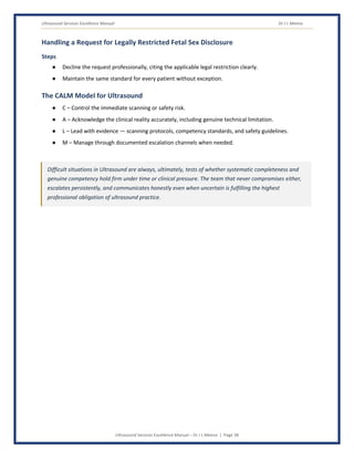 Ultrasound Services Excellence Manual Dr J L Meena
Ultrasound Services Excellence Manual – Dr J L Meena | Page 38
Handling a Request for Legally Restricted Fetal Sex Disclosure
Steps
● Decline the request professionally, citing the applicable legal restriction clearly.
● Maintain the same standard for every patient without exception.
The CALM Model for Ultrasound
● C – Control the immediate scanning or safety risk.
● A – Acknowledge the clinical reality accurately, including genuine technical limitation.
● L – Lead with evidence — scanning protocols, competency standards, and safety guidelines.
● M – Manage through documented escalation channels when needed.
Difficult situations in Ultrasound are always, ultimately, tests of whether systematic completeness and
genuine competency hold firm under time or clinical pressure. The team that never compromises either,
escalates persistently, and communicates honestly even when uncertain is fulfilling the highest
professional obligation of ultrasound practice.
 