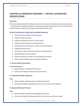 Ultrasound Services Excellence Manual Dr J L Meena
Ultrasound Services Excellence Manual – Dr J L Meena | Page 39
CHAPTER 10: EMERGENCY RESPONSE — CRITICAL ULTRASOUND
PRESENTATIONS
Overview
Certain presentations demand the Ultrasound team's most immediate, standardized, and rehearsed response
— scenarios where the difference between a coordinated, protocol-driven response and an improvised one is
measured directly in whether a life-threatening finding is identified in time.
Critical Presentations Requiring Immediate Response
● Trauma requiring immediate FAST examination.
● Suspected ectopic pregnancy.
● Suspected ruptured ovarian cyst or ovarian torsion.
● Suspected acute cholecystitis or biliary obstruction.
● Suspected deep vein thrombosis in a patient with acute symptoms.
● Suspected testicular torsion.
● Fetal distress or absent fetal cardiac activity in a viable pregnancy.
● Suspected abdominal aortic aneurysm.
● Equipment malfunction during an active emergency examination.
● Critical incidental finding requiring immediate notification.
1. Trauma FAST Examination
Immediate Response
● Apply immediate, standardized FAST protocol.
● Communicate findings immediately to the trauma team.
2. Suspected Ectopic Pregnancy
Steps
● Apply immediate, systematic pelvic and adnexal examination.
● Communicate findings immediately given the time-critical nature of this diagnosis.
3. Suspected Ovarian Torsion
Steps
● Apply immediate examination including Doppler assessment.
● Communicate findings immediately given the time-critical nature of ovarian salvage.
 