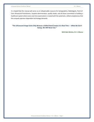 Ultrasound Services Excellence Manual Dr J L Meena
Ultrasound Services Excellence Manual – Dr J L Meena | Page 4
It is hoped that this manual will serve as an indispensable resource for Sonographers, Radiologists, Point-of-
Care Ultrasound Practitioners, hospital administrators, quality heads, and all those committed to building a
healthcare system where every real-time examination is created with the systematic, skilled completeness that
this uniquely operator-dependent technology demands.
“The Ultrasound Image Exists Only Because a Skilled Hand Creates It in Real Time — What We Don't
Sweep, We Will Never See.”
With Best Wishes, Dr J L Meena
 