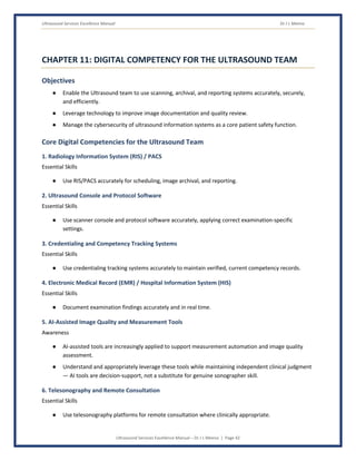 Ultrasound Services Excellence Manual Dr J L Meena
Ultrasound Services Excellence Manual – Dr J L Meena | Page 42
CHAPTER 11: DIGITAL COMPETENCY FOR THE ULTRASOUND TEAM
Objectives
● Enable the Ultrasound team to use scanning, archival, and reporting systems accurately, securely,
and efficiently.
● Leverage technology to improve image documentation and quality review.
● Manage the cybersecurity of ultrasound information systems as a core patient safety function.
Core Digital Competencies for the Ultrasound Team
1. Radiology Information System (RIS) / PACS
Essential Skills
● Use RIS/PACS accurately for scheduling, image archival, and reporting.
2. Ultrasound Console and Protocol Software
Essential Skills
● Use scanner console and protocol software accurately, applying correct examination-specific
settings.
3. Credentialing and Competency Tracking Systems
Essential Skills
● Use credentialing tracking systems accurately to maintain verified, current competency records.
4. Electronic Medical Record (EMR) / Hospital Information System (HIS)
Essential Skills
● Document examination findings accurately and in real time.
5. AI-Assisted Image Quality and Measurement Tools
Awareness
● AI-assisted tools are increasingly applied to support measurement automation and image quality
assessment.
● Understand and appropriately leverage these tools while maintaining independent clinical judgment
— AI tools are decision-support, not a substitute for genuine sonographer skill.
6. Telesonography and Remote Consultation
Essential Skills
● Use telesonography platforms for remote consultation where clinically appropriate.
 