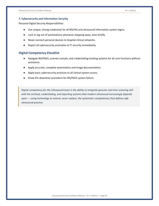 Ultrasound Services Excellence Manual Dr J L Meena
Ultrasound Services Excellence Manual – Dr J L Meena | Page 43
7. Cybersecurity and Information Security
Personal Digital Security Responsibilities
● Use unique, strong credentials for all RIS/HIS and ultrasound information system logins.
● Lock or log out of workstations whenever stepping away, even briefly.
● Never connect personal devices to hospital clinical networks.
● Report all cybersecurity anomalies to IT security immediately.
Digital Competency Checklist
● Navigate RIS/PACS, scanner console, and credentialing tracking systems for all core functions without
assistance.
● Apply accurate, complete examination and image documentation.
● Apply basic cybersecurity practices to all clinical system access.
● Know the downtime procedure for RIS/PACS system failure.
Digital competency for the Ultrasound team is the ability to integrate genuine real-time scanning skill
with the archival, credentialing, and reporting systems that modern ultrasound increasingly depends
upon — using technology to extend, never replace, the systematic completeness that defines safe
ultrasound practice.
 