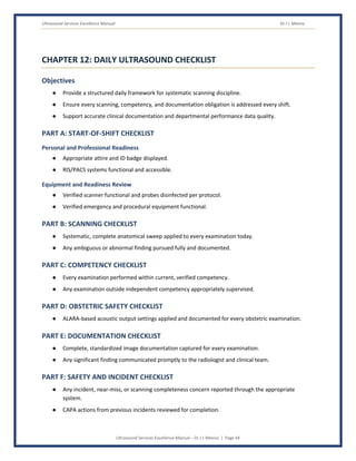 Ultrasound Services Excellence Manual Dr J L Meena
Ultrasound Services Excellence Manual – Dr J L Meena | Page 44
CHAPTER 12: DAILY ULTRASOUND CHECKLIST
Objectives
● Provide a structured daily framework for systematic scanning discipline.
● Ensure every scanning, competency, and documentation obligation is addressed every shift.
● Support accurate clinical documentation and departmental performance data quality.
PART A: START-OF-SHIFT CHECKLIST
Personal and Professional Readiness
● Appropriate attire and ID badge displayed.
● RIS/PACS systems functional and accessible.
Equipment and Readiness Review
● Verified scanner functional and probes disinfected per protocol.
● Verified emergency and procedural equipment functional.
PART B: SCANNING CHECKLIST
● Systematic, complete anatomical sweep applied to every examination today.
● Any ambiguous or abnormal finding pursued fully and documented.
PART C: COMPETENCY CHECKLIST
● Every examination performed within current, verified competency.
● Any examination outside independent competency appropriately supervised.
PART D: OBSTETRIC SAFETY CHECKLIST
● ALARA-based acoustic output settings applied and documented for every obstetric examination.
PART E: DOCUMENTATION CHECKLIST
● Complete, standardized image documentation captured for every examination.
● Any significant finding communicated promptly to the radiologist and clinical team.
PART F: SAFETY AND INCIDENT CHECKLIST
● Any incident, near-miss, or scanning completeness concern reported through the appropriate
system.
● CAPA actions from previous incidents reviewed for completion.
 