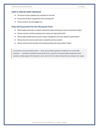 Ultrasound Services Excellence Manual Dr J L Meena
Ultrasound Services Excellence Manual – Dr J L Meena | Page 45
PART G: END-OF-SHIFT CHECKLIST
● All clinical records updated and complete for the shift.
● Structured handover prepared for the incoming shift.
● Clinical systems securely logged out.
Daily Self-Assessment for the Ultrasound Team
● Did we apply systematic, complete anatomical sweep technique to every examination today?
● Did we maintain verified competency for every scan type performed?
● Did we apply ALARA-based acoustic output management for every obstetric examination?
● Did we document every examination completely and accurately?
● Did we communicate honestly and compassionately with every patient today?
A consistent, structured daily routine — from start-of-shift equipment verification to end-of-shift
handover — transforms individual scanning skill into a systemic ultrasound safety programme that
operates reliably against the discipline's own central risk: the abnormality that was simply never swept.
 