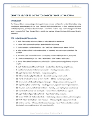 Ultrasound Services Excellence Manual Dr J L Meena
Ultrasound Services Excellence Manual – Dr J L Meena | Page 48
CHAPTER 14: TOP 20 DO'S & TOP 20 DON'TS FOR ULTRASOUND
Introduction
The Ultrasound team creates a diagnostic image that does not exist until a skilled hand and trained eye bring
it into being, sweep by sweep, in real time. Their daily professional decisions — about systematic scanning,
verified competency, and honest documentation — determine whether every examination genuinely finds
what it needs to find. These Do's and Don'ts provide the practical daily architecture of Ultrasound Services
excellence.
TOP 20 DO'S FOR ULTRASOUND
● 1. Apply the Complete Systematic Sweep — Every examination, every time.
● 2. Pursue Every Ambiguous Finding — Never pass over uncertainty.
● 3. Verify Your Own Competency Before Every Scan Type — Never assume, always confirm.
● 4. Apply ALARA to Every Obstetric Examination — The lowest acoustic output that answers the
question.
● 5. Document Every Structure Examined — Complete, standardized image capture, every time.
● 6. Communicate Honestly in Real Time — Neither false alarm nor false reassurance.
● 7. Deliver Difficult News with Genuine Compassion — Obstetric and oncology findings carry real
weight.
● 8. Apply the Standardized Trauma Protocol — Speed without abandoning completeness.
● 9. Seek Peer Consultation for Genuine Uncertainty — Humility protects the patient.
● 10. Apply Rigorous Probe Disinfection — Every use, every time.
● 11. Debrief After Every Significant Event — Consolidate learning while it is fresh.
● 12. Provide Structured Handover for Every Transfer — SBAR or equivalent, every time.
● 13. Communicate with Exact, Unambiguous Language — A diagnosis depends on every word.
● 14. Report Every Near-Miss Honestly — Including your own, especially in scanning completeness.
● 15. Document Any Genuine Technical Limitation — Honestly, never implying false completeness.
● 16. Coordinate Proactively with Radiologists — For correlation and difficult case support.
● 17. Apply the Same Rigour to Every Patient — Regardless of setting or volume.
● 18. Govern POCUS with the Same Standards — Credentialing and documentation, without exception.
● 19. Verify Patient Identity Before Every Procedure — Ultrasound-guided procedures included.
● 20. Continue Learning — Ultrasound evidence and technique evolve. The team that does not learn
continuously treats today's patients with yesterday's skills.
 