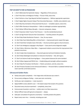 Ultrasound Services Excellence Manual Dr J L Meena
Ultrasound Services Excellence Manual – Dr J L Meena | Page 49
TOP 20 DON'TS FOR ULTRASOUND
● 1. Don't Abbreviate the Systematic Sweep — Regardless of time pressure.
● 2. Don't Pass Over an Ambiguous Finding — Pursue it fully, every time.
● 3. Don't Perform a Scan Type Beyond Verified Competency — Without appropriate supervision.
● 4. Don't Apply Higher Acoustic Output Than Genuinely Necessary — ALARA, every obstetric scan.
● 5. Don't Skip Documentation of Any Examined Structure — Complete capture, every time.
● 6. Don't Offer Premature Interpretation — Defer to radiologist correlation appropriately.
● 7. Don't Deliver Difficult News Abruptly — Genuine compassion, always.
● 8. Don't Improvise Under Trauma Time Pressure — Use the standardized protocol.
● 9. Don't Let Ego Prevent Genuine Peer Consultation — Humility protects the patient.
● 10. Don't Skip Probe Disinfection Protocol — Ever, for any reason.
● 11. Don't Skip Team Debriefing After a Critical Event — Unprocessed events repeat their gaps.
● 12. Don't Hand Over Complex Cases Informally — Structure protects against critical omissions.
● 13. Don't Use Ambiguous Language in Any Report — Every word carries diagnostic weight.
● 14. Don't Hide or Minimize a Near-Miss — Suppressed incidents cannot drive the improvement that
prevents recurrence.
● 15. Don't Imply False Completeness — Document genuine technical limitations honestly.
● 16. Don't Delay Radiologist Consultation on Genuine Uncertainty — Ask, don't guess.
● 17. Don't Let Volume Erode Scanning Rigour — Every patient deserves the same standard.
● 18. Don't Allow Ungoverned POCUS Use — Credentialing and oversight, without exception.
● 19. Don't Skip Pre-Procedure Verification — Patient, procedure, and site, every time.
● 20. Don't Practice Outside Current Ultrasound Evidence — Personal habit or outdated method must
never override current best practice.
Ultrasound Golden Rules
● Sweep every plane completely — the image exists only because you create it.
● Pursue every ambiguous finding — never pass over uncertainty.
● Verify your own competency — never assume it.
● Apply ALARA to every obstetric scan — the lowest output that answers the question.
● Document every structure examined — completely, every time.
● Communicate honestly in real time — neither alarm nor false reassurance.
● Deliver difficult news with genuine compassion — always.
● Seek peer consultation for genuine uncertainty — humility protects the patient.
● Report every near-miss — honestly, including your own.
 