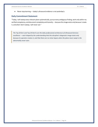 Ultrasound Services Excellence Manual Dr J L Meena
Ultrasound Services Excellence Manual – Dr J L Meena | Page 50
● Never stop learning — today's ultrasound evidence is not yesterday's.
Daily Commitment Statement
“Today, I will sweep every relevant plane systematically, pursue every ambiguous finding, work only within my
verified competency, and document completely and honestly — because this image exists only because I create
it, and what I don't sweep, I will never see.”
The Top 20 Do's and Top 20 Don'ts are the daily professional architecture of Ultrasound Services
excellence — each shaped by the understanding that this discipline's diagnostic image exists only
because its operator creates it, and that there are no minor lapses when the plane never swept is the
abnormality never seen.
 