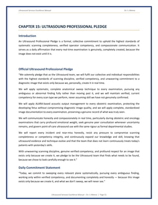 Ultrasound Services Excellence Manual Dr J L Meena
Ultrasound Services Excellence Manual – Dr J L Meena | Page 51
CHAPTER 15: ULTRASOUND PROFESSIONAL PLEDGE
Introduction
An Ultrasound Professional Pledge is a formal, collective commitment to uphold the highest standards of
systematic scanning completeness, verified operator competency, and compassionate communication. It
serves as a daily affirmation that every real-time examination is genuinely, completely created, because the
image does not exist until it is.
Official Ultrasound Professional Pledge
“We solemnly pledge that as the Ultrasound team, we will fulfil our collective and individual responsibilities
with the highest standards of scanning discipline, verified competency, and unwavering commitment to a
diagnostic image that exists only because we, personally, create it in real time.
We will apply systematic, complete anatomical sweep technique to every examination, pursuing any
ambiguous or abnormal finding fully rather than moving past it, and we will maintain verified, current
competency for every scan type we perform, never assuming skill we have not genuinely confirmed.
We will apply ALARA-based acoustic output management to every obstetric examination, protecting the
developing fetus without compromising diagnostic image quality, and we will apply complete, standardized
image documentation to every examination, preserving a genuine record of what was truly seen.
We will communicate honestly and compassionately in real time, particularly during obstetric and oncology
examinations that carry profound emotional weight, seek genuine peer consultation whenever uncertainty
remains, and govern point-of-care ultrasound use with the same rigour as formal departmental studies.
We will report every incident and near-miss honestly, resist any pressure to compromise scanning
completeness or competency integrity, and continuously expand our knowledge and skill, knowing that
ultrasound evidence and technique evolve and that the team that does not learn continuously treats today's
patients with yesterday's skills.
With unwavering scanning discipline, genuine verified competency, and profound respect for an image that
exists only because we create it, we pledge to be the Ultrasound team that finds what needs to be found,
because we chose to look carefully enough to see it.”
Daily Commitment Statement
“Today, we commit to sweeping every relevant plane systematically, pursuing every ambiguous finding,
working only within verified competency, and documenting completely and honestly — because this image
exists only because we create it, and what we don't sweep, we will never see.”
 