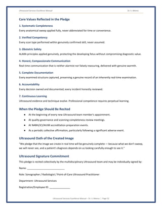 Ultrasound Services Excellence Manual Dr J L Meena
Ultrasound Services Excellence Manual – Dr J L Meena | Page 52
Core Values Reflected in the Pledge
1. Systematic Completeness
Every anatomical sweep applied fully, never abbreviated for time or convenience.
2. Verified Competency
Every scan type performed within genuinely confirmed skill, never assumed.
3. Obstetric Safety
ALARA principles applied genuinely, protecting the developing fetus without compromising diagnostic value.
4. Honest, Compassionate Communication
Real-time communication that is neither alarmist nor falsely reassuring, delivered with genuine warmth.
5. Complete Documentation
Every examined structure captured, preserving a genuine record of an inherently real-time examination.
6. Accountability
Every decision owned and documented; every incident honestly reviewed.
7. Continuous Learning
Ultrasound evidence and technique evolve. Professional competence requires perpetual learning.
When the Pledge Should Be Recited
● At the beginning of every new Ultrasound team member's appointment.
● At quality governance and scanning completeness review meetings.
● At NABH/JCI/AIUM accreditation preparation events.
● As a periodic collective affirmation, particularly following a significant adverse event.
Ultrasound Oath of the Created Image
“We pledge that the image we create in real time will be genuinely complete — because what we don't sweep,
we will never see, and a patient's diagnosis depends on us looking carefully enough to see it.”
Ultrasound Signature Commitment
This pledge is recited collectively by the multidisciplinary Ultrasound team and may be individually signed by:
Name: ___________________________
Role: Sonographer / Radiologist / Point-of-Care Ultrasound Practitioner
Department: Ultrasound Services
Registration/Employee ID: _______________
 