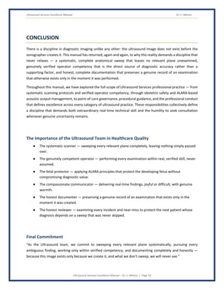 Ultrasound Services Excellence Manual Dr J L Meena
Ultrasound Services Excellence Manual – Dr J L Meena | Page 54
CONCLUSION
There is a discipline in diagnostic imaging unlike any other: the ultrasound image does not exist before the
sonographer creates it. This manual has returned, again and again, to why this reality demands a discipline that
never relaxes — a systematic, complete anatomical sweep that leaves no relevant plane unexamined,
genuinely verified operator competency that is the direct source of diagnostic accuracy rather than a
supporting factor, and honest, complete documentation that preserves a genuine record of an examination
that otherwise exists only in the moment it was performed.
Throughout this manual, we have explored the full scope of Ultrasound Services professional practice — from
systematic scanning protocols and verified operator competency, through obstetric safety and ALARA-based
acoustic output management, to point-of-care governance, procedural guidance, and the professional conduct
that defines excellence across every category of ultrasound practice. These responsibilities collectively define
a discipline that demands both extraordinary real-time technical skill and the humility to seek consultation
whenever genuine uncertainty remains.
The Importance of the Ultrasound Team in Healthcare Quality
● The systematic scanner — sweeping every relevant plane completely, leaving nothing simply passed
over.
● The genuinely competent operator — performing every examination within real, verified skill, never
assumed.
● The fetal protector — applying ALARA principles that protect the developing fetus without
compromising diagnostic value.
● The compassionate communicator — delivering real-time findings, joyful or difficult, with genuine
warmth.
● The honest documenter — preserving a genuine record of an examination that exists only in the
moment it was created.
● The honest reviewer — examining every incident and near-miss to protect the next patient whose
diagnosis depends on a sweep that was never skipped.
Final Commitment
“As the Ultrasound team, we commit to sweeping every relevant plane systematically, pursuing every
ambiguous finding, working only within verified competency, and documenting completely and honestly —
because this image exists only because we create it, and what we don't sweep, we will never see.”
 