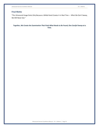 Ultrasound Services Excellence Manual Dr J L Meena
Ultrasound Services Excellence Manual – Dr J L Meena | Page 55
Final Motto
“The Ultrasound Image Exists Only Because a Skilled Hand Creates It in Real Time — What We Don't Sweep,
We Will Never See.”
Together, We Create the Examination That Finds What Needs to Be Found, One Careful Sweep at a
Time.
 