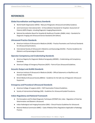 Ultrasound Services Excellence Manual Dr J L Meena
Ultrasound Services Excellence Manual – Dr J L Meena | Page 56
REFERENCES
Global Accreditation and Regulatory Standards
● World Health Organization (WHO) – Manual of Diagnostic Ultrasound and Safety Guidance.
● Joint Commission International (JCI) – JCI Accreditation Standards for Hospitals: Assessment of
Patients (AOP) Chapter, including Diagnostic Imaging Requirements.
● National Accreditation Board for Hospitals & Healthcare Providers (NABH, India) – Standards for
Diagnostic Imaging and Ultrasound Service Standards (5th Edition).
Ultrasound Practice Standards
● American Institute of Ultrasound in Medicine (AIUM) – Practice Parameters and Technical Standards
for Ultrasound Examinations.
● International Society of Ultrasound in Obstetrics and Gynecology (ISUOG) – Practice Guidelines for
Obstetric and Gynaecological Ultrasound.
Operator Competency and Credentialing Standards
● American Registry for Diagnostic Medical Sonography (ARDMS) – Credentialing and Competency
Standards.
● American College of Emergency Physicians (ACEP) – Point-of-Care Ultrasound Guidelines.
Acoustic Output and ALARA Standards
● American Institute of Ultrasound in Medicine (AIUM) – Official Statements on Bioeffects and
Acoustic Output Safety.
● British Medical Ultrasound Society (BMUS) – Guidelines for the Safe Use of Diagnostic Ultrasound
Equipment.
Emergency and Procedural Ultrasound Standards
● American College of Surgeons (ACS) – FAST Examination Protocol Guidelines.
● Society of Interventional Radiology (SIR) – Guidelines for Ultrasound-Guided Procedures.
Indian Regulatory and National Framework
● Pre-Conception and Pre-Natal Diagnostic Techniques (PCPNDT) Act, India – Regulation of Fetal Sex
Determination and Obstetric Ultrasound.
● Indian Radiological and Imaging Association (IRIA) – Clinical Practice Guidelines for Ultrasound.
● National Medical Commission (NMC) – Code of Medical Ethics Regulations Applicable to Radiology
Practice.
 
