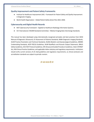 Ultrasound Services Excellence Manual Dr J L Meena
Ultrasound Services Excellence Manual – Dr J L Meena | Page 57
Quality Improvement and Patient Safety Frameworks
● Institute for Healthcare Improvement (IHI) – Framework for Patient Safety and Quality Improvement
in Diagnostic Imaging.
● World Health Organization – Global Patient Safety Action Plan 2021–2030.
Cybersecurity and Digital Health Records
● NIST Cybersecurity Framework – Applied to Healthcare Radiology Information Systems.
● HL7 International / DICOM Standards Committee – Medical Imaging Data Interchange Standards.
This manual has been developed using internationally recognized principles and best practices from WHO
Manual of Diagnostic Ultrasound, JCI Assessment of Patients Standards, NABH Diagnostic Imaging Standards,
AIUM Practice Parameters and Technical Standards, ISUOG Obstetric and Gynaecological Guidelines, ARDMS
Credentialing Standards, ACEP POCUS Guidelines, AIUM Bioeffects and Acoustic Output Statements, BMUS
Safety Guidelines, ACS FAST Protocol Guidelines, SIR Ultrasound-Guided Procedure Guidelines, India's PCPNDT
Act, IRIA Clinical Practice Guidelines, and applicable Indian statutory and regulatory requirements. Institutions
should verify current versions of all cited guidelines and regulatory requirements, as clinical protocols and
accreditation standards are subject to periodic revision.
ॐ जय माता द( ॐ
 