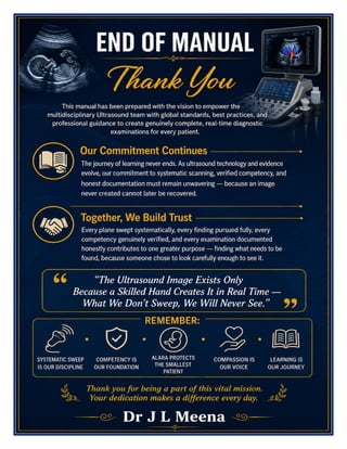 Ultrasound Services Excellence Manual Dr J L Meena
Ultrasound Services Excellence Manual – Dr J L Meena | Page 58
END OF MANUAL
Thank You
This manual has been prepared with the vision to empower the multidisciplinary Ultrasound team with global
standards, best practices, and professional guidance to create genuinely complete, real-time diagnostic
examinations for every patient.
Our Commitment Continues
The journey of learning never ends. As ultrasound technology and evidence evolve, our commitment to
systematic scanning, verified competency, and honest documentation must remain unwavering — because an
image never created cannot later be recovered.
Together, We Build Trust
Every plane swept systematically, every finding pursued fully, every competency genuinely verified, and every
examination documented honestly contributes to one greater purpose — finding what needs to be found,
because someone chose to look carefully enough to see it.
“The Ultrasound Image Exists Only Because a Skilled Hand Creates It in Real Time — What We
Don't Sweep, We Will Never See.”
REMEMBER: Systematic sweep is our discipline • Competency is our foundation • ALARA protects the
smallest patient • Compassion is our voice • Learning is our journey
Thank you for being a part of this vital mission. Your dedication makes a difference every day.
Dr J L Meena
 