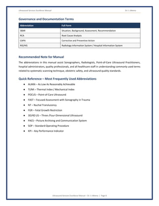 Ultrasound Services Excellence Manual Dr J L Meena
Ultrasound Services Excellence Manual – Dr J L Meena | Page 8
Governance and Documentation Terms
Abbreviation Full Form
SBAR Situation, Background, Assessment, Recommendation
RCA Root Cause Analysis
CAPA Corrective and Preventive Action
RIS/HIS Radiology Information System / Hospital Information System
Recommended Note for Manual
The abbreviations in this manual assist Sonographers, Radiologists, Point-of-Care Ultrasound Practitioners,
hospital administrators, quality professionals, and all healthcare staff in understanding commonly used terms
related to systematic scanning technique, obstetric safety, and ultrasound quality standards.
Quick Reference – Most Frequently Used Abbreviations
● ALARA – As Low As Reasonably Achievable
● TI/MI – Thermal Index / Mechanical Index
● POCUS – Point-of-Care Ultrasound
● FAST – Focused Assessment with Sonography in Trauma
● NT – Nuchal Translucency
● FGR – Fetal Growth Restriction
● 3D/4D US – Three-/Four-Dimensional Ultrasound
● PACS – Picture Archiving and Communication System
● SOP – Standard Operating Procedure
● KPI – Key Performance Indicator
 