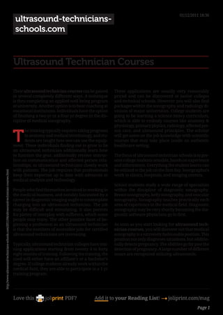 01/12/2011 18:36
                                                                                            ultrasound-technicians-
                                                                                            schools.com


                                                                                           Ultrasound Technician Courses

                                                                                           Their ultrasound technician courses can be gained       These applications are usually very reasonably
                                                                                           in several completely different ways. A technique       priced and can be discovered at junior colleges
                                                                                           is thru completing an applied well being program        and technical schools. However you will also find
                                                                                           at university. Another option is to bear coaching at    packages within the sonography and radiology di-
                                                                                           vocational institutions. Individuals have the option    visions of major universities. College students are
                                                                                           of finishing a two yr or a four yr degree in the dis-   going to be learning a science-heavy curriculum,
                                                                                           cipline of medical sonography.                          which is able to embody courses like anatomy &
                                                                                                                                                   physiology, primary physics, radiology, affected per-


                                                                                           T
                                                                                                 he training typically requires taking programs    son care, and ultrasound principles. The scholar
                                                                                                 in anatomy and medical terminology, and stu-      will get some on the job knowledge with scientific
                                                                                                 dents are taught how one can use the equip-       courses that may take place inside an authentic
                                                                                           ment. These individuals finding out to grow to be       healthcare setting.
                                                                                           an ultrasound technician additionally learn how
                                                                                           to function the gear, additionally receive instruc-     The focus of ultrasound technician schools is to pre-
                                                                                           tion on communication and affected person rela-         sent college students sensible, hands on experience
                                                                                           tionships, as ultrasound technicians closely work       and information. Everything the student learns can
                                                                                           with patients. The job requires that professionals      be utilized to the job on the first day. Sonographers
http://www.ultrasound-technicians-schools.com/2011/04/ultrasound-technician-courses.html




                                                                                           keep their expertise up to date with advances in        work in clinics, hospitals, and imaging centers.
                                                                                           medical analysis and technology.
                                                                                                                                                   School students study a wide range of specialties
                                                                                           People who find themselves involved in working in       within the discipline of diagnostic sonography.
                                                                                           the medical business, and notably fascinated by a       Breast sonography, belly sonography, and vascular
                                                                                           career in diagnostic imaging ought to contemplate       sonography. Sonography touches practically each
                                                                                           changing into an ultrasound technician. The job         area of experience in the medical field. Diagnostic
                                                                                           may be difficult and stimulating. It also permits       sonography may be very shortly becoming the dia-
                                                                                           for plenty of interplay with sufferers, which some      gnostic software physicians go to first.
                                                                                           people may enjoy. The other positive facet of be-
                                                                                           ginning a profession as an ultrasound technician        As soon as you start looking for ultrasound tech-
                                                                                           is that the numbers of accessible jobs for certified    nician courses, you will discover out that medical
                                                                                           ultrasound technicians are increasing.                  sonography is a extremely fashionable position. This
                                                                                                                                                   position not only diagnoses situations, but additio-
                                                                                           Typically, ultrasound technician colleges have trai-    nally detects pregnancy. The abilities go far past the
                                                                                           ning applications starting from twenty 4 to forty       detection of pregnancy. A large number of different
                                                                                           eight months of training. Following the training, the   issues are recognized utilizing ultrasounds.
                                                                                           coed will either have an affiliate’s or a bachelor’s
                                                                                           degree. If college students already work within the
                                                                                           medical field, they are able to participate in a 1 yr
                                                                                           training program.




                                                                                           Love this                    PDF?            Add it to your Reading List! 4 joliprint.com/mag
                                                                                                                                                                                                  Page 1
 