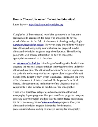 How to Choose Ultrasound Technician Education?
Laura Taylor - http://theultrasoundtechnician.org


Completion of the ultrasound technician education is an important
requirement to accomplish for those who are aiming to have a
wonderful career in the field of ultrasound technology and get high
ultrasound technician salary. However, there are students willing to
take ultrasound sonography courses but are not prepared in what
ultrasound technician programs they should pursue. The following
paragraphs will provide information on how to choose the
appropriate ultrasound tech education.
An ultrasound technician is in-charge of working with the doctor to
diagnose the patient’s disease through the procedures done under the
ultrasound machine. The ultrasound technician’s work is to position
the patient in such a way that he can capture clear images of the soft
tissues of the patient’s body, which is damaged. Included in the work
of the ultrasound tech is to record and file the patient’s medical
history. Management and maintenance of the diagnostic medical
equipments is also included in the duties of the sonographer.
There are at least three categories when it comes to ultrasound
sonography degree programs. One year certificate program, two year
associate degree program and four year bachelor degree program are
the three main categories of ultrasound tech programs. One-year
ultrasound technician program is intended for the medical
professionals who are willing to undergo training for sonography.
 