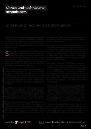 01/12/2011 18:38
                                                                                                ultrasound-technicians-
                                                                                                schools.com


                                                                                               Ultrasound Technician Information

                                                                                               Looking for ultrasound technician information?           gic sonography. This career is broad and may let a
                                                                                               Ultrasound technicians or additionally called as         person select on what area or area he or she wished
                                                                                               medical sonographers are one of the recognized           to have a specialization.
                                                                                               positions in the medical discipline third to nurses
                                                                                               and doctors. The job entails a variety of duties and     An individual can discover numerous programs.
                                                                                               responsibilities.                                        Ultrasound technician schooling is good for indivi-
                                                                                                                                                        duals who have a high school diploma or highschool


                                                                                               S
                                                                                                    onography creates photographs through sound         education. A highschool education is required to
                                                                                                    waves. In sonography, excessive frequency           those that needed to be an ultrasound technician
                                                                                                    sound waves go into the body. These sound           as a result of in high school subjects like biology,
                                                                                               waves then reflect into the organs, creating a picture   anatomy and physics are being taught and is a pre-
                                                                                               in the monitor. Ultrasound technicians will first put    paratory for this course.
                                                                                               together the shopper earlier than the process by
                                                                                               taking the patient’s historical past and putting the     Next step is to search for an accredited school that
                                                                                               patient into the appropriate position.                   can guarantee the particular person of a fantastic
                                                                                                                                                        and efficient education and training. Sonography
http://www.ultrasound-technicians-schools.com/2011/04/ultrasound-technician-information.html




                                                                                               The ultrasound technician will then arrange all of       faculties supply a 4 12 months bachelor degree and
                                                                                               the equipments and spreads a gel on the part to be       two year associate degree.. Sonography faculties em-
                                                                                               imaged. A transducer is then positioned close to         brace applications and programs in ethics, patient
                                                                                               the pores and skin of the patient. The transducer        care, physiology and quite a bit more. Licensure is
                                                                                               is an tools that can assist in transmitting the sound    just not required however having a certification
                                                                                               waves. All through the ultrasound, checks for any        will prove that a person is proficient and has the
                                                                                               issues within the space after which records all the      skills needed.
                                                                                               findings.
                                                                                                                                                        An ultrasound technician salary is predicated on
                                                                                               Also checks the standard of the photographs and          sure elements like experience, schooling, services
                                                                                               chooses one that provides a transparent picture.         and geography. The common ultrasound technician
                                                                                               Before sonograms create photographs which might          salary is $60,000 annually. Hourly salaries could
                                                                                               be flat but with the advanced technology that we’ve      also be about $30 an hour. Ultrasound technicians
                                                                                               got now at this time there are 3D and 4D pictures        with less than 4 years of expertise have a salary
                                                                                               available. Neurosonography deals with the brain.         of $40,000-$50,000 a year. These with ten years or
                                                                                                                                                        more expertise has a wage of $70,000 and more!
                                                                                               Those who consider the spleen, gallbladder, liver,
                                                                                               kidneys and other organs within the stomach are          First timers should count on a wage around $24 per
                                                                                               referred to as abdominal sonographers. Echocar-          hour whereas those having more work expertise can
                                                                                               diography deals with the blood vessels and those         earn as much as $35 per hour. Licensed professio-
                                                                                               that deals with the female reproductive system           nals are also paid more. Those that are working in
                                                                                               specializes in the field of obstetric and gynecolo-      large establishments like hospitals are paid extra




                                                                                               Love this                    PDF?             Add it to your Reading List! 4 joliprint.com/mag
                                                                                                                                                                                                     Page 1
 