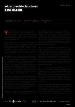 01/12/2011 18:37
                                                                                            ultrasound-technicians-
                                                                                            schools.com


                                                                                           Ultrasound Technician Program


                                                                                           Y
                                                                                                 ou might be contemplating that this type of         be taught the important communication abilities
                                                                                                 job is hazardous to the health as you will be       and the proper solution to research the licensed
                                                                                                 uncovered to some form of sonic waves? No-          in addition to the psychological points associated
                                                                                           netheless, this job is means safer compared with          to field. You may also anticipate tackling some pri-
                                                                                           other jobs particularly these jobs which will unco-       mary medical terminology utilized in sonography
                                                                                           vered you to radiation.                                   field. Usually, there could also be an overview of
                                                                                                                                                     some widespread diagnostic imaging procedures
                                                                                           Meanwhile, being an authorized ultrasound tech-           like ultrasounds procedures for developing fetuses
                                                                                           nician requires correct training and training ear-        and blood vessel imaging.
                                                                                           lier than you possibly can facilitate sonic imaging
                                                                                           to the patients. These individuals with ultrasound        Then once more, additionally, you will study about
                                                                                           certification have the opportunity to be a part of        anatomy. Right here, you may be taught in regards
                                                                                           a medical employees, working side by facet with           to the bodily techniques and how they work col-
                                                                                           medical doctors in hospitals or in small clinics.         lectively in order for the human body to carry out
                                                                                                                                                     effectively. Studying these things is essential since
                                                                                           Should you’re interested with such a job, there are       ultrasound footage goals to determine physique
                                                                                           a number of ultrasound technician programs lately         components corresponding to livers, kidneys, or
http://www.ultrasound-technicians-schools.com/2011/04/ultrasound-technician-program.html




                                                                                           which you could possibly choose with a purpose to         thyroids as soon as they seem on screens. Whereas
                                                                                           get your license. There are also various packages         discovering out this program, you are additionally
                                                                                           and concentrations that you possibly can choose, all      expected to attain arms-on teaching in the smart
                                                                                           dealing with ultrasound. You may get positions in         purposes of anatomy.
                                                                                           locations such as Maryland, New York City, Boston,
                                                                                           Michigan, NJ, Canada, Illinois, California or even on-    There are moreover ultrasound technician pac-
                                                                                           line! After you turn right into a licensed ultrasound     kages which are thought-about advanced. Here,
                                                                                           technician, you will simply discover out numerous         you’ll research the bodily science behind acoustic
                                                                                           alternate options opening up for you.                     physics. This sometimes concentrates on a certain
                                                                                                                                                     department of ultrasound work. Furthermore, there
                                                                                           Ultrasound technician packages could also be out          are particular matters which may embrace sound
                                                                                           there on the undergraduate certificates, associate’s      transmission, diagnostic footage, three-dimensio-
                                                                                           and bachelor’s diploma levels. When you happen            nal applications, and the mechanism of ultrasound
                                                                                           to enroll in this type of program, you?ll count on        technology.
                                                                                           packages that prepare you to utilize diagnostic me-
                                                                                           dical equipment to take x-rays for medical purposes.      Near the end of this ultrasound technician pro-
                                                                                           You?ll uncover ways to work along with sufferers          gram, normally, there are scientific classes which
                                                                                           in addition to study diagnostic scans.                    may occur in a hospital and the students can ob-
                                                                                                                                                     tain practical expertise by interacting instantly
                                                                                           Sometimes, ultrasound technician program begins           with patients, docs and nurses. All in all, school
                                                                                           with a course in affected individual care. Here, you’ll   college students are anticipated to observe issues




                                                                                           Love this                     PDF?             Add it to your Reading List! 4 joliprint.com/mag
                                                                                                                                                                                                   Page 1
 